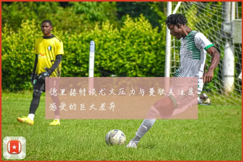 德里赫特谈尤文压力与曼联关注度感受的巨大差异