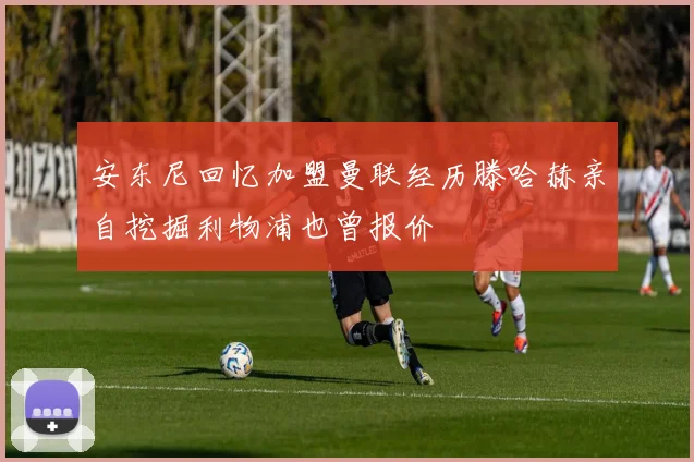 安东尼回忆加盟曼联经历滕哈赫亲自挖掘利物浦也曾报价