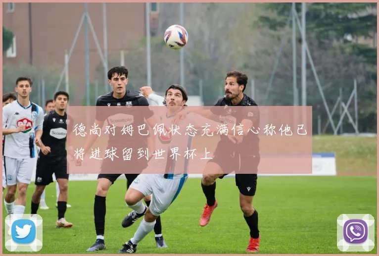 德尚对姆巴佩状态充满信心称他已将进球留到世界杯上
