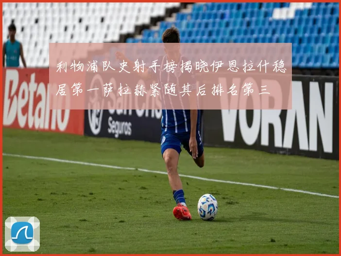 利物浦队史射手榜揭晓伊恩拉什稳居第一萨拉赫紧随其后排名第三