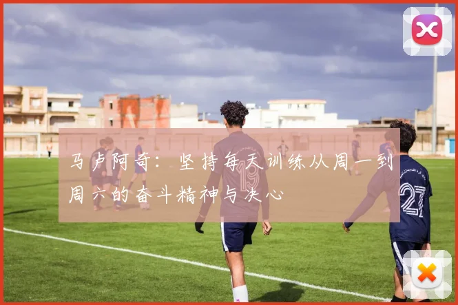 马卢阿奇：坚持每天训练从周一到周六的奋斗精神与决心