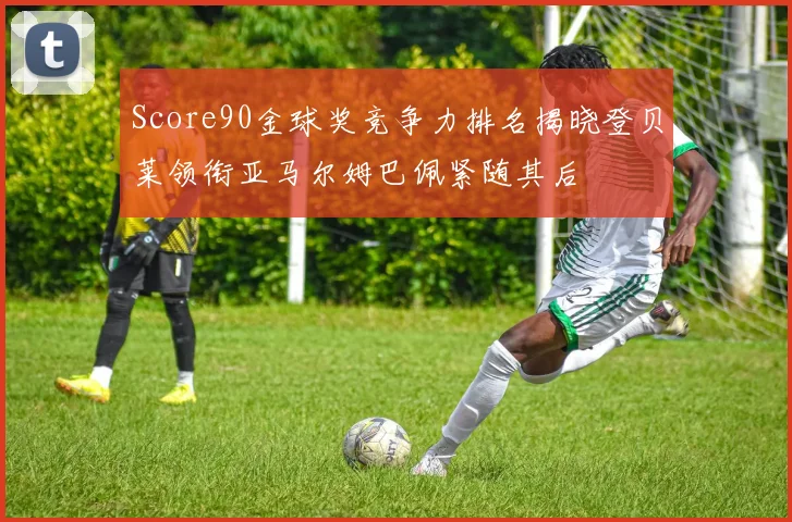 Score90金球奖竞争力排名揭晓登贝莱领衔亚马尔姆巴佩紧随其后
