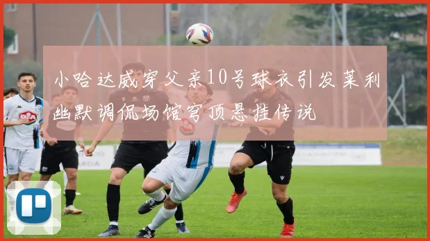 小哈达威穿父亲10号球衣引发莱利幽默调侃场馆穹顶悬挂传说