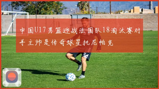 中国U17男篮迎战法国队18淘汰赛对手主帅是传奇球星托尼帕克