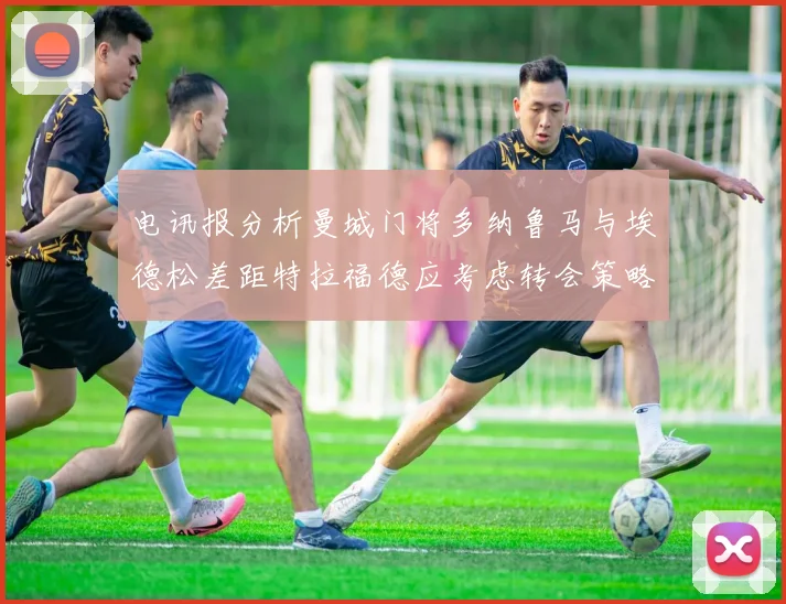 电讯报分析曼城门将多纳鲁马与埃德松差距特拉福德应考虑转会策略
