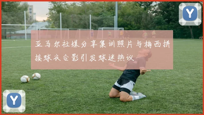 亚马尔社媒分享集训照片与梅西拼接球衣合影引发球迷热议
