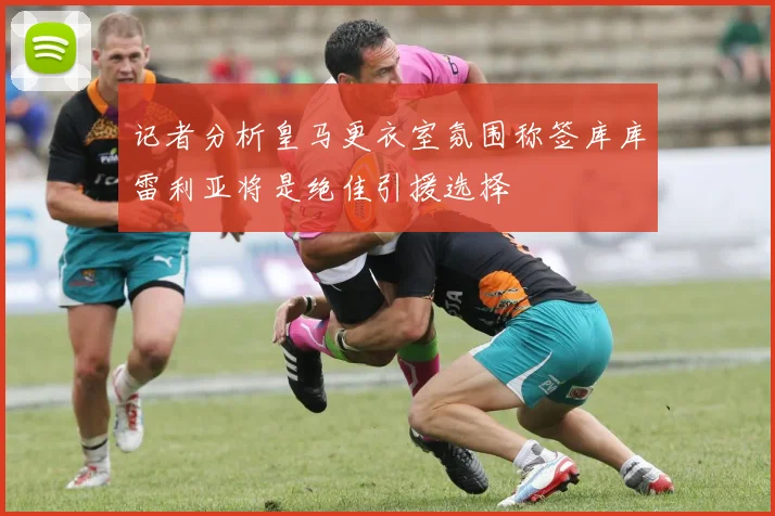 记者分析皇马更衣室氛围称签库库雷利亚将是绝佳引援选择
