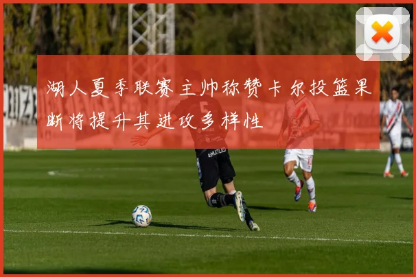 湖人夏季联赛主帅称赞卡尔投篮果断将提升其进攻多样性